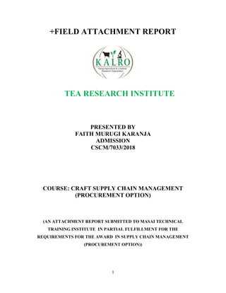 1
+FIELD ATTACHMENT REPORT
TEA RESEARCH INSTITUTE
PRESENTED BY
FAITH MURUGI KARANJA
ADMISSION
CSCM/7033/2018
COURSE: CRAFT SUPPLY CHAIN MANAGEMENT
(PROCUREMENT OPTION)
(AN ATTACHMENT REPORT SUBMITTED TO MASAI TECHNICAL
TRAINING INSTITUTE IN PARTIAL FULFILLMENT FOR THE
REQUIREMENTS FOR THE AWARD IN SUPPLY CHAIN MANAGEMENT
(PROCUREMENT OPTION))
 