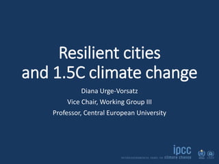 Resilient cities
and 1.5C climate change
Diana Urge-Vorsatz
Vice Chair, Working Group III
Professor, Central European University
 