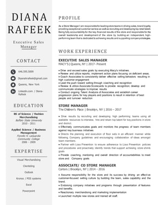 afeek
Diyanahrafeek@gmail.com
Queens, New York
DIANA
RAFEEK
PROFILE
As a Store Manager I am responsiblefor leadingstore teams in driving sales,brand loyalty,
providing exceptional customer service as well as recruiting and developing top retail talent.
Being fully accountability for the key financial results of the store and responsible for the
overall leadership and development of the store by building an independent, high -
performing team thatis dedicated to achieving results and supporting companystrategies.
Exec utive S ales
Manager
WORK EXPERIENCE
EXECUTIVE SALES MANAGER
MACY’S | Queens, NY | 2017- Present
 Drive and exceed sales goals by executing Macy's initiatives.
 Review and utilize reports; implement action plans focusing on deficient areas.
 Coach Associates to consistently deliver effective selling behaviors resulting in
high customer engagement
 Lead the push toward selling through coaching and recognition
 Review & utilize Associate Scorecards to provide recognition; develop and
communicate strategies to improve results
 Conduct ongoing Talent Analysis of Associates and establish career
progression plans for key players and positions to result in retention of best
people and turnover reduction
STORE MANAGER
The Children’s Place | Brooklyn, NY | 2016 – 2017
 Drive results by recruiting and developing high performing teams using all
available resources to interview, hire and retain top talent for key positions in store
and district.
 Effectively communicates goals and monitors the progress of team members
against key business initiatives
 Directs the planning and execution of floor sets in an efficient manner while
following Company guidelines and encouraging collaboration of ideas amongst
team members.
 Partner with Loss Prevention to ensure adherence to Loss Prevention policies
and procedures and proactively identify trends that support achieving store shrink
goals
 Provide coaching, mentoring and overall direction of accountabilities to meet
store and Company goals
ASSOCIATE/ CO STORE MANAGER
Carters | Brooklyn, NY | 2014 - 2016
 Assume responsibility for the store and its success by driving an effective
customer-focused selling culture by building the team, sales capability and the
brand.
 Endorsing company initiatives and programs through presentation of features
and benefits.
 Reactionary merchandising and marketing implementation
 Launched multiple new stores and trained all staff.
EDUCATION
BS of Science / Fashion
Merchandising
Buffalo State University
2010 - 2011
Applied Science / Business
Management
Fiorello H. LaGuardia
Community College
2006 - 2009
EXPERTISE
Visual Merchandising
Clienteling
Outlook
Kronos / POS systems
Excel
Powerpoint
CONTACT
646.595.5009
Linkedin.com / Diana-
Rafeek
Diyanahrafeek@gmail.com
m
 