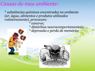 *  substâncias químicas encontradas no ambiente (ar, água, alimentos e produtos utilizados rotineiramente), provocam:                                * cancros;                                * distúrbios neurocomportamentais;                                * depressão e perda de memória; Causas do mau ambiente: 