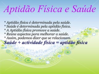 Aptidão Física e Saúde * Aptidão física é determinada pela saúde. * Saúde é determinada pela aptidão física. * A Aptidão física promove a saúde. * Reúne aspectos para melhorar a saúde. * Assim, podemos dizer que se relacionam. Saúde + actividade física = aptidão física 
