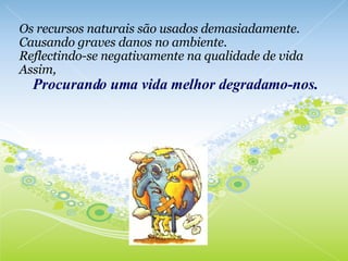 Os recursos naturais são usados demasiadamente. Causando graves danos no ambiente. Reflectindo-se negativamente na qualidade de vida Assim,      Procurando uma vida melhor degradamo-nos. 