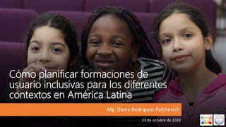 Cómo planificar formaciones de
usuario inclusivas para los diferentes
contextos en América Latina
Mg. Diana Rodríguez Palchevich
23 de octubre de 2020
 