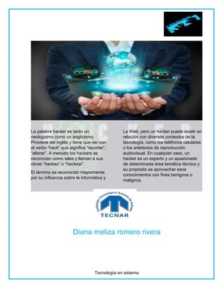 Tecnología en sistema
La palabra hacker es tanto un
neologismo como un anglicismo.
Proviene del inglés y tiene que ver con
el verbo “hack” que significa “recortar”,
“alterar”. A menudo los hackers se
reconocen como tales y llaman a sus
obras “hackeo” o “hackear”.
El término es reconocido mayormente
por su influencia sobre la informática y
La Web, pero un hacker puede existir en
relación con diversos contextos de la
tecnología, como los teléfonos celulares
o los artefactos de reproducción
audiovisual. En cualquier caso, un
hacker es un experto y un apasionado
de determinada área temática técnica y
su propósito es aprovechar esos
conocimientos con fines benignos o
malignos.
Diana meliza romero rivera
 
