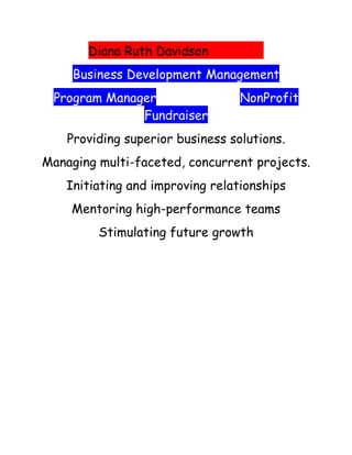 Diana Ruth Davidson
     Business Development Management
 Program Manager                  NonProfit
              Fundraiser
    Providing superior business solutions.
Managing multi-faceted, concurrent projects.
    Initiating and improving relationships
    Mentoring high-performance teams
         Stimulating future growth
 
