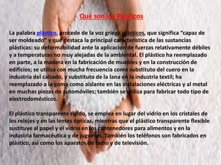 Qué son los Plásticos
La palabra plástico, procede de la voz griega plásticos, que significa “capaz de
ser moldeado” y que destaca la principal característica de las sustancias
plásticas: su deformabilidad ante la aplicación de fuerzas relativamente débiles
y a temperaturas no muy alejadas de la ambiental. El plástico ha reemplazado
en parte, a la madera en la fabricación de muebles y en la construcción de
edificios; se utiliza con mucha frecuencia como substituto del cuero en la
industria del calzado, y substituto de la lana en la industria textil; ha
reemplazado a la goma como aislante en las instalaciones eléctricas y al metal
en muchas piezas de automóviles; también se utiliza para fabricar todo tipo de
electrodomésticos.
El plástico transparente rígido, se emplea en lugar del vidrio en los cristales de
los relojes y en las lentes ópticas, mientras que el plástico transparente flexible
sustituye al papel y el vidrio en los contenedores para alimentos y en la
industria farmacéutica y de juguetes. También los teléfonos son fabricados en
plástico, así como los aparatos de radio y de televisión.
 