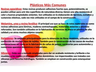 Plásticos Más Comunes
Resinas epoxidicas: Estas resinas producen adhesivos fuertes que, potencialmente, se
pueden utilizar para unir dos superficies de naturaleza diversa; tienen una alta resistencia al
calor y buenas propiedades aislantes. Son utilizadas en la elaboración de barnices, esmaltes y
sustancias elásticas, cada vez más utilizadas en el campo de la construcción.
Melamina, urea y resina fenólica: El principal uso que se hace de estos materiales es como
resinas adhesivas para láminas, maderas contrachapadas, materiales aislantes y plásticos
reforzados. Son también utilizados en la fabricación de servicios de mesa en plástico de alta
calidad y en otros muchos objetos caseros.
Poliésteres: Se emplean principalmente para la obtención de fibras sintéticas, utilizadas en la
confección de muchos tipos de tejidos. También para la construcción de los cascos de muchas
embarcaciones así como en la fabricación de cañas de pescar, carrocerías para automóviles y
numerosos aparatos domésticos e industriales.
Siliconas: Estas son a menudo empleadas para dar un acabado resistente y brillante a los
muebles, a los suelos y a diversos objetos domésticos. Los impermeables son tratados con
siliconas para hacerlos hidrófugos. También se emplean en construcción para estanqueizar
juntas.
 