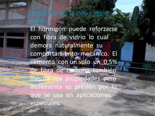 REFUERZO CON FIBRA DE VIDRIO O FIBRA DE
CARBONO:
El hormigón puede reforzarse
con fibra de vidrio lo cual
demora naturalmente su
comportamiento mecánico. El
cemento con un solo un 0,5%
de fibra de carbono también
mejora sus propiedades pero
incrementa su presión por lo
que se usa en aplicaciones
especiales.
 