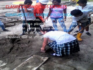 CLASIFICACIÓN DE LOS METALES
COMPUESTO DE MATRIZ POLIMERICA:
Son los mas comunes. También se conoce
como polímero o plástico reforzado con fibra la
matriz es un polímero y una variedad de fibras
tales como las de vidrio las de carbono o las
arandinas que se utilizan como refuerzo.
 