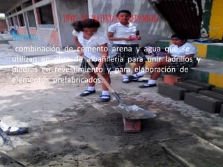 TIPOS DE MATERIALES CERAMICOS
Mortero:
combinación de cemento arena y agua que se
utilizan en obra de albañilería para unir ladrillos y
piedras en revestimiento y para elaboración de
elementos prefabricados.
 