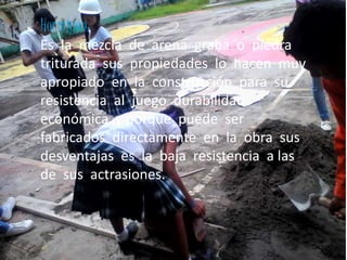 Hormigón:
Es la mezcla de arena graba o piedra
triturada sus propiedades lo hacen muy
apropiado en la construcción para su
resistencia al juego durabilidad
económica y porque puede ser
fabricados directamente en la obra sus
desventajas es la baja resistencia a las
de sus actrasiones.
 