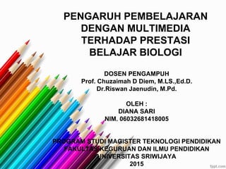 DOSEN PENGAMPUH
Prof. Chuzaimah D Diem, M.LS.,Ed.D.
Dr.Riswan Jaenudin, M.Pd.
OLEH :
DIANA SARI
NIM. 06032681418005
PROGRAM STUDI MAGISTER TEKNOLOGI PENDIDIKAN
FAKULTAS KEGURUAN DAN ILMU PENDIDIKAN
UNIVERSITAS SRIWIJAYA
2015
PENGARUH PEMBELAJARAN
DENGAN MULTIMEDIA
TERHADAP PRESTASI
BELAJAR BIOLOGI
 