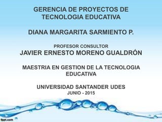 GERENCIA DE PROYECTOS DE
TECNOLOGIA EDUCATIVA
DIANA MARGARITA SARMIENTO P.
PROFESOR CONSULTOR
JAVIER ERNESTO MORENO GUALDR...