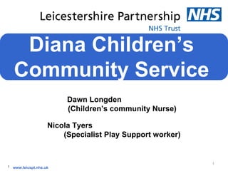 Diana Children’s
   Community Service
                        Dawn Longden
                        (Children’s community Nurse)

                   Nicola Tyers
                       (Specialist Play Support worker)


                                                          1
1 www.leicspt.nhs.uk
 