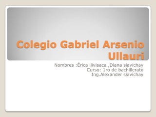 Colegio Gabriel Arsenio
                 Ullauri
       Nombres :Érica llivisaca ,Diana siavichay
                     Curso: 1ro de bachillerato
                        Ing.Alexander siavichay
 