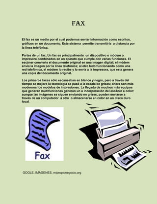 FAX<br />El fax es un medio por el cual podemos enviar información como escritos, gráficos en un documento. Este sistema  permite transmitirla  a distancia por la línea telefónica.<br />Partes de un fax, Un fax es principalmente  un dispositivo o módem o impresora combinados en un aparato que cumple con varias funciones. El escáner convierte el documento original en una imagen digital; el módem envía la imagen por la línea telefónica; al otro lado funcionando como una red telefónica, el módem lo recibe y lo envía a la impresora, que esta genera una copia del documento original.<br />28098751130935Los primeros faxes sólo escaneaban en blanco y negro, pero a través del tiempo se mejoro la tecnología se pasó a la escala de grises; ahora son más modernos los modelos de impresiones. La llegada de muchos más equipos que generan multifunciones generan un a incorporación del escáner a color: aunque las imágenes se siguen enviando en grises, pueden enviarse a través de un computador  a otro  o almacenarse en color en un disco duro local.<br />1739908890<br /> GOGLE, IMÁGENES, mipropionegocio.org<br />FAX/Modem<br />Un módem por un lado recibe información digital de un computador y la convierte en analógica, apropiada para ser enviada por una línea telefónica, por otro lado, de esta ultima recibe información analógica para que la convierta en digital, para ser enviada al computador.<br />El modulador emite una señal denominada portadora.  Que Generalmente, se trata de una simple señal eléctrica sinusoidal de mucha  frecuencia esta se denomina señal moduladora. La señal moduladora constituye la información que se prepara para una transmisión  desde un punto hacia otro (un módem prepara la información para ser transmitida, pero no realiza la transmisión). La moduladora modifica alguna característica de la portadora (que es la que será ejecutada al generar una  acción de modular), de manera que se obtiene una señal, que incluye la información de la moduladora. Así el demodulador puede recuperar la señal moduladora original, quitando la portadora. Las características que se pueden modificar de la señal portadora son:<br />Amplitud, dando lugar a una modulación de amplitud <br />Frecuencia, dando lugar a una modulación de frecuencia <br />19050274320Fase, dando lugar a una modulación de fase<br /> <br />348678536830<br />GOOGLE, IMÁGENES, planetronic.es                         GOOGLE, modem, wikipedia <br />Impresora<br />Una impresora es un periférico de ordenador o PC, que permite producir una copia permanente de textos o gráficos de documentos almacenados en formato electrónico, imprimiéndolos en medios físicos, normalmente en papel o transparencias, utilizando cartuchos de tinta o tecnología láser. Muchas impresoras son usadas como periféricos, y están permanentemente unidas al  computador por un cable. Y que puede servir como un dispositivo para imprimir en papel algún documento para cualquier usuario de la red. <br />Las impresoras de inyección de tinta  gastan  la media cantidad muy pequeña de tinta, Para aplicaciones de color incluyendo impresión de fotos, los métodos de chorro de tinta, ya que las impresoras de alta calidad son poco costosas de producir.  Todas las impresoras de inyección son dispositivos en color; algunas,  para una mejor reproducción de la gama de colores necesaria para la impresión de fotografías de alta calidad (y son adicionalmente capaces de imprimir en papel fotográfico, en contraposición al papel normal de oficina).<br />2881523843527 Las impresoras de láser. Las impresoras láser son conocidas por su impresión de alta calidad, buena velocidad de impresión y su bajo costo por copia; son las impresoras más comunes para muchas de las aplicaciones de oficina de propósito general.<br />GOOGLE, IMÁGENES, edu.aytolacoruna.es<br />DIADEMA/micrófono<br />La diadema es un Dispositivo auricular y bocina que permite la comunicación telefónica a manos libres.<br />Un micrófono inalámbrico es un dispositivo que capta sonidos y los transmite por radiofrecuencias; pueden ser de solapa o de mano.<br />Un micrófono es un elemento capaz de captar ondas sonoras convirtiendo la potencia acústica en eléctrica de similares características ondulatorias. Para ello se necesita la combinación escalonada de dos tipos de transductores. El primero de ellos consiste en una fina lámina, denominada diafragma. Su misión es transformar las variaciones de presión en vibraciones mecánicas, es por tanto un transductor mecano acústico. El segundo transforma las vibraciones mecánicas recibidas en magnitudes eléctricas, es por tanto un transductor electromecánico. El conjunto de los dos transductores puede considerarse como uno electro acústico.<br />34040361399491Un audífono o audífono es un producto sanitario electrónico que amplifica y cambia el sonido para permitir una mejor comunicación. Los audífonos reciben el sonido a través de un micrófono, que luego convierte las ondas sonoras en señales eléctricas. El amplificador aumenta el volumen de las señales y luego envía el sonido al oído a través de un altavoz.<br />GOOGLE, IMÁGENES, bjuarez.olx.com.mx<br />PROYECTOR DE VIDEO<br />Un proyector de vídeo o cañón proyector es un aparato que recibe una señal de vídeo y proyecta la imagen correspondiente en una pantalla de proyección usando un sistema de lentes, permitiendo así visualizar imágenes fijas o en movimiento<br />Es un dispositivo encargado de recibir por medio de un puerto las señales de videos provenientes de una fuente tales como: un televisor, un computador, una videocámara entre otros.<br />Esta señal se procesa se decodifica para poder ser enviada por medio de la luz a unos micro espejos encarados de la proyección en una superficie clara.<br />Partes internas:<br />La luz, los espejos, lentes, tres colores primarios, datos, (PC, tv, video cámara).<br />Partes externas:<br />Panel de control, cañón, cubierta, interruptor, puertos, y conector de alimentación.<br />GOOGLE, IMÁGENES, matamorosenred.com<br />VIDEO-CONFERENCIA<br />Es una comunicación simultánea  de audio y vídeo, permitiendo mantener reuniones con grupos de personas situadas en lugares alejados entre sí. Adicionalmente, pueden ofrecerse facilidades  de visión y audio s o de otro tipo como el intercambio de informaciones gráficas, imágenes fijas, transmisión de ficheros desde el PC, etc.<br />El núcleo tecnológico usado en un sistema de videoconferencia es la compresión digital de los flujos de audio y video en tiempo real.[1] Su implementación proporciona importantes beneficios, como el trabajo colaborativo entre personas geográficamente distantes y una mayor integración entre grupos de trabajo.<br />660837179870<br />GOOGLE, IMÁGENES, comunidadandina.org<br />Memoria USB<br />Es un dispositivo de almacenamiento masivo  que se utiliza para guardar la información que puede requerir y no necesita baterías (pilas). La batería era necesaria en los primeros modelos, pero los más actuales ya no la necesitan. Estas memorias son resistentes<br />Las memorias USB Son comunes entre personas que transportan datos entre la casa y el lugar de trabajo. Aunque inicialmente fueron concebidas para guardar datos y documentos, es habitual encontrar en las memorias USB programas o archivos de cualquier otro tipo debido a que se comportan como cualquier otro sistema de archivos.<br />Habitualmente en las empresas estos dispositivos se personalizan grabando en la superficie de la memoria USB el logotipo de la compañía, como una forma de incrementar la visibilidad de la marca. La memoria USB puede no incluir datos o llevar información pre cargada (gráficos, documentación, enlaces web, animaciones Flash u otros archivos multimedia, aplicaciones gratuitas o demos). Algunas memorias con precarga de datos son de sólo lectura; otras están configuradas con dos particiones, una de sólo lectura y otra en que es posible incluir y borrar datos. Las memorias USB con dos particiones son más caras.<br />2845435213360<br />GOOGLE, IMÁGENES, icesi.edu.co<br />REDES<br />Conjunto de equipo conectados entre sí, que comparten información servicio o recursos, para que exista red debe haber mínimo dos equipos.<br />La red se distingue por que todos deben estar en el mismo grupo de trabajo, deben tener un único nombre, debe haber algo que compartir.<br />Redes <br />PAN: personal.<br />LAN: local como las del colegio o empresas.<br />MAN: ciudades varias redes se unen como por ejemplo un banco se une con etb.<br />WAN: esta está por todo el mundo y es la suma de todas las redes unidas  es extendida.<br />Existen  medios guiados como (cable, fibra óptica) y medios no guiados como (infrarrojos, microondas).<br />También está la comunicación direccional como (directivy) que va lineal hacia el satélite y la omnidireccional que va en todos los sentidos.<br />3391535217805<br />GOOGLE, IMÁGENES, programasfull23...<br />