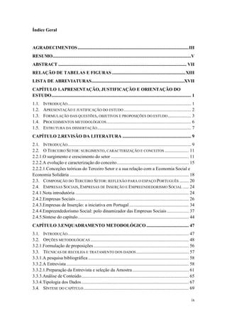 ix
Índice Geral
AGRADECIMENTOS.................................................................................................III
RESUMO.........................................................................................................................V
ABSTRACT ................................................................................................................ VII
RELAÇÃO DE TABELAS E FIGURAS ................................................................XIII
LISTA DE ABREVIATURAS.................................................................................XVII
CAPÍTULO 1.APRESENTAÇÃO, JUSTIFICAÇÃO E ORIENTAÇÃO DO
ESTUDO.......................................................................................................................... 1
1.1. INTRODUÇÃO............................................................................................................ 1
1.2. APRESENTAÇÃO E JUSTIFICAÇÃO DO ESTUDO........................................................... 2
1.3. FORMULAÇÃO DAS QUESTÕES, OBJETIVOS E PROPOSIÇÕES DO ESTUDO .................... 3
1.4. PROCEDIMENTOS METODOLÓGICOS.......................................................................... 6
1.5. ESTRUTURA DA DISSERTAÇÃO.................................................................................. 7
CAPÍTULO 2.REVISÃO DA LITERATURA ............................................................ 9
2.1. INTRODUÇÃO............................................................................................................ 9
2.2. O TERCEIRO SETOR: SURGIMENTO, CARACTERIZAÇÃO E CONCEITOS ..................... 11
2.2.1.O surgimento e crescimento do setor .................................................................... 11
2.2.2.A evolução e caracterização do conceito............................................................... 15
2.2.2.1.Conceções teóricas do Terceiro Setor e a sua relação com a Economia Social e
Economia Solidária ........................................................................................................ 18
2.3. COMPOSIÇÃO DO TERCEIRO SETOR: REFLEXÃO PARA O ESPAÇO PORTUGUÊS ........ 20
2.4. EMPRESAS SOCIAIS, EMPRESAS DE INSERÇÃO E EMPREENDEDORISMO SOCIAL ..... 24
2.4.1.Nota introdutória ................................................................................................... 24
2.4.2.Empresas Sociais................................................................................................... 26
2.4.3.Empresas de Inserção: a iniciativa em Portugal.................................................... 34
2.4.4.Empreendedorismo Social: polo dinamizador das Empresas Sociais ................... 37
2.4.5.Síntese do capítulo................................................................................................. 44
CAPÍTULO 3.ENQUADRAMENTO METODOLÓGICO ..................................... 47
3.1. INTRODUÇÃO.......................................................................................................... 47
3.2. OPÇÕES METODOLÓGICAS...................................................................................... 48
3.2.1.Formulação de proposições ................................................................................... 56
3.3. TÉCNICAS DE RECOLHA E TRATAMENTO DOS DADOS.............................................. 57
3.3.1.A pesquisa bibliográfica ........................................................................................ 58
3.3.2.A Entrevista........................................................................................................... 58
3.3.2.1.Preparação da Entrevista e seleção da Amostra ................................................. 61
3.3.3.Análise de Conteúdo.............................................................................................. 65
3.3.4.Tipologia dos Dados.............................................................................................. 67
3.4. SÍNTESE DO CAPÍTULO............................................................................................ 69
 