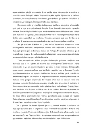 83
estas entidades, não há necessidade de se legislar sobre isto para não se replicar o
conceito. Alerta ainda para o facto, de que não se pode legislar algo que não se conhece
claramente, os seus contornos e o seu âmbito, pelo facto de que pode ser confundido o
seu conceito, e usado para fins inapropriados e/ou incorretos.
Do mesmo modo, o I2 também indica que, a legislação existente é a legislação
pela qual se rege as organizações do Terceiro Setor. Contudo, contrariando a posição
anterior, este investigador explica que, deveriam existir desenvolvimentos neste campo
com melhorias na legislação, uma vez que existem vários constrangimentos legais neste
âmbito com necessidade de resolução. Contudo, acrescenta que tem dúvidas se a
resolução de alguns problemas passará pelo acréscimo de um nova figura jurídica.
No que concerne à posição do I3, este vai ao encontro ao evidenciado pelos
investigadores abordados anteriormente, quando estes demarcam a inexistência de
legislação própria para as Empresas Sociais em Portugal. No entanto, informa o que é
rejeitado pelo I1 acerca da regulamentação legal estar para breve uma vez que se trata de
um assunto de interesse para a União Europeia.
Tendo em conta esta última posição e informação, podemos considerar uma
novidade que é do agrado da maioria dos investigadores entrevistados. Neste
seguimento, o I4 é um dos investigadores que apoia o desenvolvimento de legislação
neste campo, e portanto defende uma legislação específica para as Empresas Sociais,
que considera estarem no mercado erradamente. Ou seja, defende que o conceito de
Empresa Social possa ser atribuído às empresas de mercado e defende que deveriam ser
tratadas como qualquer organização do Terceiro Setor, mas são tratadas como uma
atividade comercial. Sustenta que, empresas privadas com propósitos de satisfazer o
bem-comum, deveriam ter regalias muito próximas das organizações do Terceiro Setor,
mas ressalva o facto de que a motivação teria de ser a mesma. Portanto, as empresas do
mercado que são identificadas por este investigador como potenciais Empresas Sociais,
no fundo estão a gerar muito mais valor do que algumas que pertencem ao Terceiro
Setor, só porque estas últimas beneficiam do estatuto sem fins lucrativos, e isto, para o
I4, deveria ser alterado e esclarecido na legislação.
O I5 partilha da mesma opinião que o I4, quando defende a existência de
legislação específica para as Empresas Sociais, sustentando a necessidade de haver uma
regulação reduzida. Corrobora ainda da posição do I4 quando este refere que, tal como
as organizações do Terceiro Setor, as empresas comerciais que comprovadamente
geram valor à sociedade, não deveriam ser diferenciadas a nível de benesses.
 