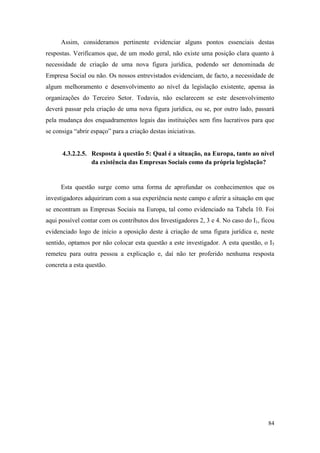 84
Assim, consideramos pertinente evidenciar alguns pontos essenciais destas
respostas. Verificamos que, de um modo geral, não existe uma posição clara quanto à
necessidade de criação de uma nova figura jurídica, podendo ser denominada de
Empresa Social ou não. Os nossos entrevistados evidenciam, de facto, a necessidade de
algum melhoramento e desenvolvimento ao nível da legislação existente, apensa às
organizações do Terceiro Setor. Todavia, não esclarecem se este desenvolvimento
deverá passar pela criação de uma nova figura jurídica, ou se, por outro lado, passará
pela mudança dos enquadramentos legais das instituições sem fins lucrativos para que
se consiga “abrir espaço” para a criação destas iniciativas.
4.3.2.2.5. Resposta à questão 5: Qual é a situação, na Europa, tanto ao nível
da existência das Empresas Sociais como da própria legislação?
Esta questão surge como uma forma de aprofundar os conhecimentos que os
investigadores adquiriram com a sua experiência neste campo e aferir a situação em que
se encontram as Empresas Sociais na Europa, tal como evidenciado na Tabela 10. Foi
aqui possível contar com os contributos dos Investigadores 2, 3 e 4. No caso do I1, ficou
evidenciado logo de início a oposição deste à criação de uma figura jurídica e, neste
sentido, optamos por não colocar esta questão a este investigador. A esta questão, o I5
remeteu para outra pessoa a explicação e, daí não ter proferido nenhuma resposta
concreta a esta questão.
 
