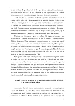 86
fazer-se em torno da questão. A este nível, o I2 evidencia que a definição consensual e
consistente destes conceitos, os seus contornos, a sua implementação, as diretivas
comunitárias etc. são pontos fulcrais e que necessitam de um aprofundamento.
A este respeito, o I3 não aborda a situação legislativa das Empresas Sociais na
Europa, porém, refere que existem vários projetos bem-sucedidos na Europa que são
definidos como Empresas Sociais. Já o I4 destacou exemplos como os do Reino Unido e
da Espanha, para exemplificar os avanços que podiam ser dados na nossa legislação a
este nível. Comparativamente às respostas anteriores deste investigador é defendido a
que haja desenvolvimentos neste campo, seja na criação de uma figura jurídica, seja na
adaptação da legislação já existente, tal como acontece nos países referenciados.
Mediante esta abordagem, é possível verificar dois aspetos relevantes, e que
poderão ajudar a clarificar a nossa posição no que diz respeito a alguns dos nossos
objetivos de estudo. Neste seguimento, comparativamente às respostas da questão
anterior, podemos evidenciar mais uma vez a perceção dos investigadores quanto à
pertinência em criar-se uma nova figura jurídica. Podemos ver que não existe uma clara
posição quanto a essa decisão, uma vez que, de um modo geral, também são lançadas
outras sugestões: alteração aos contornos da legislação atual, seja da lei que rege as
empresas de mercado, seja do estatuto das IPSS.
Conseguimos ainda, aferir outro aspeto que se prende com a nossa grande questão
de partida que envolve o contributo que as Empresas Sociais podem dar para o
desenvolvimento do Terceiro Setor. Portanto, a este nível, tendo em conta a possível
alteração à legislação existente, para que existisse um espaço para iniciativas como as
Empresas Sociais, poderíamos estar a introduzir máximas e óticas do Terceiro Setor em
entidades do mercado: as empresas. Por outro lado, ao alargarmos o estatuto das IPSS
estaríamos a atribuir características especificas como as que envolvem as Empresas
Sociais, transmitindo mais inovação e progresso a este setor.
4.3.2.2.6. Resposta à questão 6: Se existirem, quais as fontes de apoio à
criação de Empresas Sociais?
Outro aspeto abordado prende-se com as fontes de apoio à criação de Empresas
Sociais em Portugal, no qual fará sentido conhecer-se para promover o seu
aprofundamento. Aqui contamos com os esclarecimentos dos Investigadores 4 e 5
patenteados na Tabela 11. Como verificamos, não contamos com as respostas dos
 