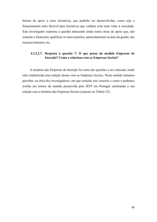 88
formas de apoio a estas iniciativas, que poderão ser desenvolvidas, como seja o
financiamento mais flexível para iniciativas que venham criar mais valor à sociedade.
Este investigador explorou a questão abarcando ainda outras áreas de apoio que, não
somente a financeira: qualificar os intervenientes, particularmente na área da gestão, dos
recursos humanos etc.
4.3.2.2.7. Resposta à questão 7: O que pensa da medida Empresas de
Inserção? Como a relaciona com as Empresas Sociais?
A temática das Empresas de Inserção foi outra das questões a ser colocada, tendo
sido estabelecida uma relação destas com as Empresas Sociais. Neste sentido tentamos
perceber, na ótica dos investigadores, em que consiste este conceito e como o podemos
avaliar em termos de medida promovida pelo IEFP em Portugal, analisando a sua
relação com a temática das Empresas Sociais (exposto na Tabela 12):
 