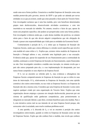 90
sendo uma nova forma jurídica. Caracteriza a medida Empresas de Inserção como uma
medida promovida pelo governo, através do IEFP e que pode ser adotada por novas
entidades ou as que já existem, sendo que estas passarão a fazer parte do Terceiro Setor.
Este investigador esclarece que é uma boa medida, pois vem beneficiar determinados
grupos mais desfavorecidos, desenvolvendo atividades económicas e com isto
inserindo-os no mercado de trabalho. No entanto, ressalva o facto de que, apesar de
terem este propósito específico, não podem ser perspetivadas como uma forma jurídica.
Este investigador evidencia ainda que, a ação destas medidas são positivas, no entanto
alerta para o facto de que não devem adquirir competências que são obrigação do
Estado e passar esta responsabilidade que é dele para as entidades da Economia Social.
Contrariamente à posição do I1, o I2 refere que as Empresas de Inserção são
Empresas Sociais, sendo que a única diferença é a missão social específica que envolve
esta medida tal como refere o I1. Explica que, existem vários modelos de Empresas de
Inserção e Portugal adotou o seu, existindo uma legislação para a sua execução.
Evidencia ainda que, apesar da suspensão do seu financiamento para a continuidade da
medida, continuam a existir Empresas de Inserção em funcionamento, sejam financiadas
ou não. Este investigador considera a medida uma inovação, no entanto revela que o
país não estava preparado para ela, e a sua implementação foi desajustada, por isso
nunca foram cumpridos os seus objetivos de Empresa Social.
O I3 vai ao encontro ao referido pelo I2, mas evidencia a abrangência das
Empresas Sociais comparativamente às Empresas de Inserção no que se refere às suas
áreas de intervenção. O I4, relativamente às Empresas de Inserção, tem uma opinião
contrária à dos outros entrevistados, na sua visão as Empresas Sociais e as Empresas de
Inserção não são a mesma coisa. Considera que uma Empresa de Inserção é como outro
negócio qualquer criado por uma organização do Terceiro Setor. Explica que estas
organizações davam emprego a pessoas em situação desfavorecida, passavam por um
sistema de qualificação onde ganhavam competências, para posteriormente se
integrarem no mercado laboral, a par disto, existiam benefícios para esta medida. Para o
I4 esta iniciativa correu mal na sua intensão de ser uma Empresa Social porque, não
acrescenta valor à sociedade, nem resolve nenhum problema social.
A esta questão, o I5 discorda do I4, e vai ao encontro à posição dos outros
investigadores entrevistados, quando se refere às Empresas de Inserção como um tipo
de Empresas Sociais. Expõe que não conhece bem a medida, mas revela que conhece
 