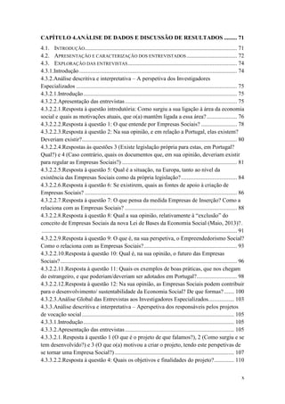 x
CAPÍTULO 4.ANÁLISE DE DADOS E DISCUSSÃO DE RESULTADOS ......... 71
4.1. INTRODUÇÃO.......................................................................................................... 71
4.2. APRESENTAÇÃO E CARACTERIZAÇÃO DOS ENTREVISTADOS ................................... 72
4.3. EXPLORAÇÃO DAS ENTREVISTAS............................................................................ 74
4.3.1.Introdução.............................................................................................................. 74
4.3.2.Análise descritiva e interpretativa – A perspetiva dos Investigadores
Especializados ................................................................................................................ 75
4.3.2.1.Introdução........................................................................................................... 75
4.3.2.2.Apresentação das entrevistas.............................................................................. 75
4.3.2.2.1.Resposta à questão introdutória: Como surgiu a sua ligação à área da economia
social e quais as motivações atuais, que o(a) mantêm ligada a essa área?..................... 76
4.3.2.2.2.Resposta à questão 1: O que entende por Empresas Sociais? ......................... 78
4.3.2.2.3.Resposta à questão 2: Na sua opinião, e em relação a Portugal, elas existem?
Deveriam existir?............................................................................................................ 80
4.3.2.2.4.Respostas às questões 3 (Existe legislação própria para estas, em Portugal?
Qual?) e 4 (Caso contrário, quais os documentos que, em sua opinião, deveriam existir
para regular as Empresas Sociais?) ................................................................................ 81
4.3.2.2.5.Resposta à questão 5: Qual é a situação, na Europa, tanto ao nível da
existência das Empresas Sociais como da própria legislação?....................................... 84
4.3.2.2.6.Resposta à questão 6: Se existirem, quais as fontes de apoio à criação de
Empresas Sociais? .......................................................................................................... 86
4.3.2.2.7.Resposta à questão 7: O que pensa da medida Empresas de Inserção? Como a
relaciona com as Empresas Sociais? .............................................................................. 88
4.3.2.2.8.Resposta à questão 8: Qual a sua opinião, relativamente à “exclusão” do
conceito de Empresas Sociais da nova Lei de Bases da Economia Social (Maio, 2013)?.
........................................................................................................................................ 91
4.3.2.2.9.Resposta à questão 9: O que é, na sua perspetiva, o Empreendedorismo Social?
Como o relaciona com as Empresas Sociais?................................................................. 93
4.3.2.2.10.Resposta à questão 10: Qual é, na sua opinião, o futuro das Empresas
Sociais?........................................................................................................................... 96
4.3.2.2.11.Resposta à questão 11: Quais os exemplos de boas práticas, que nos chegam
do estrangeiro, e que poderiam/deveriam ser adotados em Portugal?............................ 98
4.3.2.2.12.Resposta à questão 12: Na sua opinião, as Empresas Sociais podem contribuir
para o desenvolvimento/ sustentabilidade da Economia Social? De que formas?....... 100
4.3.2.3.Análise Global das Entrevistas aos Investigadores Especializados.................. 103
4.3.3.Análise descritiva e interpretativa – Aperspetiva dos responsáveis pelos projetos
de vocação social.......................................................................................................... 105
4.3.3.1.Introdução......................................................................................................... 105
4.3.3.2.Apresentação das entrevistas............................................................................ 105
4.3.3.2.1.Resposta à questão 1 (O que é o projeto de que falamos?), 2 (Como surgiu e se
tem desenvolvido?) e 3 (O que o(a) motivou a criar o projeto, tendo este perspetivas de
se tornar uma Empresa Social?) ................................................................................... 107
4.3.3.2.2.Resposta à questão 4: Quais os objetivos e finalidades do projeto?.............. 110
 