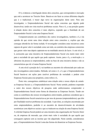 95
O I2 evidencia a interligação destes dois conceitos, que correspondem à inovação
que está a acontecer no Terceiro Setor. Baseia-se em fazer as coisas diferentes daquilo
que é o tradicional, é trazer algo novo às organizações deste setor. Para este
investigador, o Empreendedorismo Social são ações concretas que alguém pode
desenvolver, tendo em vista resolver problemas sociais. Para o I3, a sua posição quanto
à relação destes dois conceitos é mais objetiva, expondo que a finalidade de um
Empreendedor Social é criar uma Empresa Social.
Comparativamente aos contributos dos outros investigadores, também o I4 é da
opinião de que existe uma clara relação entre estes conceitos e, explica que não
consegue abordá-los de forma isolada. O investigador considera estas iniciativas como
capazes de gerar valor à sociedade como um todo, ao contrário das empresas comerciais
que gerem valor mas depois capturam-no na totalidade através do lucro. A este nível, o
I4 acrescenta que uma iniciativa de Empreendedorismo Social cria muito mais valor
para a sociedade do que aquilo que pode capturar. Assim, para o I4, a motivação e o
altruísmo da pessoa (o empreendedor), estão na base de uma iniciativa destas e são as
características que ele vê numa Empresa Social.
A este nível a posição do I5 vai também ao encontro do referenciado por cada um
dos investigadores entrevistados. Defende, tal como o I1 e I2 que o Empreendedorismo
Social baseia-se em ações para resolver problemas da sociedade e podem criar
Empresas Sociais para esse propósito, como refere o I3.
Posto isto, conseguimos estabelecer uma relação entre o nosso objeto de estudo:
as Empresas Sociais e, o Empreendedorismo Social. Neste sentido, podemos responder
a outro dos nossos objetivos de pesquisa onde ambicionamos compreender o
Empreendedorismo Social como forma de dinamizar as Empresas Sociais. Tendo em
conta os contributos dos nossos investigadores entrevistados, podemos considerar que o
Empreendedorismo Social caracteriza-se por atos de pessoas (empreendedores), que têm
por finalidade resolver problemas da sociedade. A par disto, as soluções encontradas por
estes empreendedores, poderão ir ao encontro do desenvolvimento de atividades
económicas com objetivos sociais e que se traduzem na criação de uma Empresa Social.
A referida Empresa Social poderá ser uma iniciativa das organizações do Terceiro Setor
ou, de empresas de mercado, que criem mais valor à sociedade do que aquilo que
conseguem capturar com as receitas que vão adquirindo. Neste sentido, consideramos
que, o Empreendedorismo Social é uma das formas de dinamizar as Empresas Sociais.
 