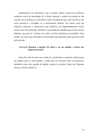 96
Estabelecendo um paralelismo com a questão anterior, parece-nos pertinente
conjeturar acerca da necessidade de o Estado repensar o assunto da inclusão de um
conceito na Lei de Bases, ou reformular a atual, na medida em que, estas iniciativas vêm
trazer benefícios à sociedade, ou a determinados públicos. Em muitos casos são
empresas comerciais a desenvolver estas iniciativas de Empreendedorismo Social,
muitas vezes com motivação, altruísmo e necessidade de contribuir para o bem-comum.
Portanto, seja qual for o intuito, elas estão a resolver problemas da sociedade. Neste
sentido, são factos que não podem ser descurados nem ignorados pelos governos, nem
pelo mercado.
4.3.2.2.10. Resposta à questão 10: Qual é, na sua opinião, o futuro das
Empresas Sociais?
Nesta fase final da entrevista e tendo em consideração o profundo conhecimento
da temática entre os entrevistados e, sendo para nós relevante todas as perspetivas,
decidimos expor uma questão de opinião, quanto ao possível futuro das Empresas
Sociais, visível na Tabela 15:
 