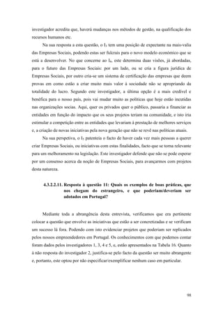 98
investigador acredita que, haverá mudanças nos métodos de gestão, na qualificação dos
recursos humanos etc.
Na sua resposta a esta questão, o I3 tem uma posição de expectante na mais-valia
das Empresas Sociais, podendo estas ser fulcrais para o novo modelo económico que se
está a desenvolver. No que concerne ao I4, este determina duas visões, já abordadas,
para o futuro das Empresas Sociais: por um lado, ou se cria a figura jurídica de
Empresas Sociais, por outro cria-se um sistema de certificação das empresas que deem
provas em como estão a criar muito mais valor à sociedade não se apropriando da
totalidade do lucro. Segundo este investigador, a última opção é a mais credível e
benéfica para o nosso país, pois vai mudar muito as políticas que hoje estão incutidas
nas organizações socias. Aqui, quer os privados quer o público, passaria a financiar as
entidades em função do impacto que os seus projetos teriam na comunidade, e isto iria
estimular a competição entre as entidades que levariam à prestação de melhores serviços
e, a criação de novas iniciativas pela nova geração que não se revê nas políticas atuais.
Na sua perspetiva, o I5 patenteia o facto de haver cada vez mais pessoas a querer
criar Empresas Sociais, ou iniciativas com estas finalidades, facto que se torna relevante
para um melhoramento na legislação. Este investigador defende que não se pode esperar
por um consenso acerca da noção de Empresas Sociais, para avançarmos com projetos
desta natureza.
4.3.2.2.11. Resposta à questão 11: Quais os exemplos de boas práticas, que
nos chegam do estrangeiro, e que poderiam/deveriam ser
adotados em Portugal?
Mediante toda a abrangência desta entrevista, verificamos que era pertinente
colocar a questão que envolve as iniciativas que estão a ser concretizadas e se verificam
um sucesso lá fora. Podendo com isto evidenciar projetos que poderiam ser replicados
pelos nossos empreendedores em Portugal. Os conhecimentos com que podemos contar
foram dados pelos investigadores 1, 3, 4 e 5, e, estão apresentados na Tabela 16. Quanto
à não resposta do investigador 2, justifica-se pelo facto da questão ser muito abrangente
e, portanto, este optou por não especificar/exemplificar nenhum caso em particular.
 