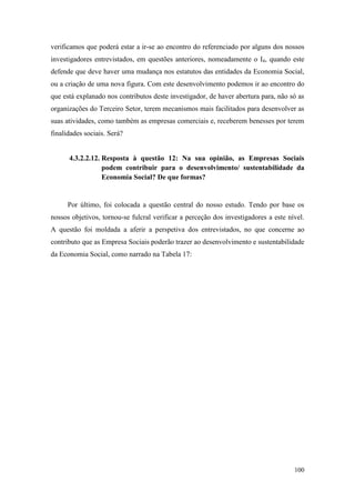 100
verificamos que poderá estar a ir-se ao encontro do referenciado por alguns dos nossos
investigadores entrevistados, em questões anteriores, nomeadamente o I4, quando este
defende que deve haver uma mudança nos estatutos das entidades da Economia Social,
ou a criação de uma nova figura. Com este desenvolvimento podemos ir ao encontro do
que está explanado nos contributos deste investigador, de haver abertura para, não só as
organizações do Terceiro Setor, terem mecanismos mais facilitados para desenvolver as
suas atividades, como também as empresas comerciais e, receberem benesses por terem
finalidades sociais. Será?
4.3.2.2.12. Resposta à questão 12: Na sua opinião, as Empresas Sociais
podem contribuir para o desenvolvimento/ sustentabilidade da
Economia Social? De que formas?
Por último, foi colocada a questão central do nosso estudo. Tendo por base os
nossos objetivos, tornou-se fulcral verificar a perceção dos investigadores a este nível.
A questão foi moldada a aferir a perspetiva dos entrevistados, no que concerne ao
contributo que as Empresa Sociais poderão trazer ao desenvolvimento e sustentabilidade
da Economia Social, como narrado na Tabela 17:
 