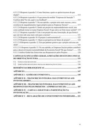 xi
4.3.3.2.3.Resposta à questão 5: Como funciona e quais os apoios/recursos de que
dispõe?.......................................................................................................................... 113
4.3.3.2.4.Resposta à questão 6: O que pensa da medida “Empresas de Inserção”?
Usufruiu dela? Se sim, qual o seu feedback? ............................................................... 115
4.3.3.2.5.Resposta à questão 7: Na sua opinião, o projeto teria mais sucesso, com a
existência de enquadramentos legais próprios para as Empresas Sociais? .................. 117
4.3.3.2.6.Resposta à questão 8: Sendo um projeto de empreendedorismo social, tem
como ambição tornar-se numa Empresa Social. O que está a ser feito nesse sentido? 119
4.3.3.2.7.Resposta à questão 9: Este é um projeto de uma Associação, de que forma é
que este tem sido uma mais-valia para a mesma? ........................................................ 121
4.3.3.2.8.Resposta à questão 10: O projeto é autossustentável?................................... 122
4.3.3.2.9.Resposta à questão 11: Quais as perspetivas de futuro do projeto? .............. 124
4.3.3.2.10.Resposta à questão 12: Em que patamar gostava que o projeto estivesse em
2020? ............................................................................................................................ 125
4.3.3.2.11.Resposta à questão 13: Na sua opinião, as Empresas Sociais podem contribuir
para o desenvolvimento/sustentabilidade da Economia Social? De que formas?........ 126
4.3.3.3.Análise Global das Entrevistas aos Responsáveis pelos Projetos .................... 128
CAPÍTULO 5.CONCLUSÕES GERAIS, LIMITAÇÕES DO ESTUDO E PISTAS
DE ORIENTAÇÃO FUTURA .................................................................................. 131
5.1. CONCLUSÃO DO ESTUDO ...................................................................................... 131
5.2. LIMITAÇÕES DO ESTUDO E PISTAS DE ORIENTAÇÃO FUTURA ................................ 136
REFERÊNCIAS BIBLIOGRÁFICAS ..................................................................... 139
APÊNDICES............................................................................................................... 147
APÊNDICE I – GUIÕES DE ENTREVISTA.......................................................... 149
APÊNDICE II – TRANSCRIÇÃO INTEGRAL DAS ENTREVISTAS AOS
INVESTIGADORES.................................................................................................. 153
APÊNDICE III – TRANSCRIÇÃO INTEGRAL DAS ENTREVISTAS AOS
RESPONSÁVEIS PELOS PROJETOS - «EMPRESAS SOCAIS» ...................... 187
APÊNDICE IV – CARTAS A SOLICITAR A PARTICIPAÇÃO NA
INVESTIGAÇÃO....................................................................................................... 211
APÊNDICE V – DECLARAÇÕES DE CONSENTIMENTO INFORMADO..... 221
 