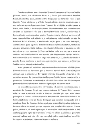 102
Quando questionado acerca do possível desenvolvimento que as Empresas Sociais
poderiam, ou não, dar à Economia Social, o I1 elucida que o conceito de Empresa
Social, tal como hoje existe, envolto noutras designações, não traria mais-valias ao que
já existe. Porém, admite que se a União Europeia adotar o conceito noutros moldes, e
que venha acrescentar algo ao conceito de Economia Social, aí já faz sentido repensar a
Lei de Bases. Porém, a sua alteração passará fundamentalmente, pelo cruzamento das
entidades da Economia Social com o Empreendedorismo Social e, reconhecendo a
Empresa Social como um estatuto jurídico. Contudo, ressalva o facto de que o possível
novo estatuto jurídico será aplicado às organizações que estão integradas no setor da
Economia Social, afastando, a possibilidade lançada pelo I4 nas suas abordagens,
quando defende que a legislação de Empresas Sociais venha dar cobertura, também às
empresas comerciais. Nesta medida, o investigador alerta para os cuidados que são
necessários ter, caso o estatuto de Empresas Sociais venha a ser previsto e possa ser
atribuído a sociedade comercias, uma vez que estas nascem com o objetivo do lucro.
Em coerência com o seu discurso ao longo desta entrevista, o I1, demarca novamente a
posição de que atualmente já existe um quadro jurídico que reconhece as Empresas
Sociais, embora com outras designações.
A esta questão, o I2 atribui uma resposta muito direta e alarmante, referindo que as
Empresas Sociais são necessárias para o futuro do Terceiro Setor. Este investigador
considera que as organizações do Terceiro Setor não conseguirão sobreviver se não
garantirem algumas das características das Empresas Sociais. No que concerne ao I3, o
pensamento é o mesmo, acrescentando a relevância que trariam estas iniciativas para
promover a autossustentabilidade de muitas organizações do Terceiro Setor.
Em concordância com os outros entrevistados, o I4 também considera relevante o
contributo das Empresas Sociais para o desenvolvimento do Terceiro Setor, e resume
todos os seus argumentos durante a entrevista dizendo que estas iriam mudar
paradigmas: o Estado e os intervenientes do Mercado iriam financiar as iniciativas de
Empreendedorismo Social em função do impacto que causariam na sociedade; com a
criação da figura das Empresas Sociais, sendo esta uma medida inovadora, traduzir-se-
ia numa solução encontrada por nós enquanto país; quando o investimento é numa
pessoa, em vez de ser numa organização, os investidores sabem onde investem e, esta
confiança poderia captar de investimento social; por último, a garantia de que existe
uma motivação certa de criar valor para a sociedade e não a maximização do lucro. Este
investigador acredita que é isto que vai acontecer no futuro.
 