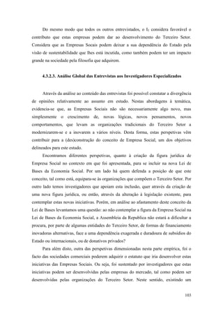 103
Do mesmo modo que todos os outros entrevistados, o I5 considera favorável o
contributo que estas empresas podem dar ao desenvolvimento do Terceiro Setor.
Considera que as Empresas Socais podem deixar a sua dependência do Estado pela
visão de sustentabilidade que lhes está incutida, como também podem ter um impacto
grande na sociedade pela filosofia que adquirem.
4.3.2.3. Análise Global das Entrevistas aos Investigadores Especializados
Através da análise ao conteúdo das entrevistas foi possível constatar a divergência
de opiniões relativamente ao assunto em estudo. Nestas abordagens à temática,
evidencia-se que, as Empresas Sociais não são necessariamente algo novo, mas
simplesmente o crescimento de, novas lógicas, novos pensamentos, novos
comportamentos, que levam as organizações tradicionais do Terceiro Setor a
modernizarem-se e a inovarem a vários níveis. Desta forma, estas perspetivas vêm
contribuir para a (des)construção do conceito de Empresa Social, um dos objetivos
delineados para este estudo.
Encontramos diferentes perspetivas, quanto à criação da figura jurídica de
Empresa Social no contexto em que foi apresentada, para se incluir na nova Lei de
Bases da Economia Social. Por um lado há quem defenda a posição de que este
conceito, tal como está, equipara-se às organizações que compõem o Terceiro Setor. Por
outro lado temos investigadores que apoiam esta inclusão, quer através da criação de
uma nova figura jurídica, ou então, através da alteração à legislação existente, para
contemplar estas novas iniciativas. Porém, em análise ao afastamento deste conceito da
Lei de Bases levantamos uma questão: ao não contemplar a figura da Empresa Social na
Lei de Bases da Economia Social, a Assembleia da Republica não estará a dificultar a
procura, por parte de algumas entidades do Terceiro Setor, de formas de financiamento
inovadoras alternativas, face a uma dependência exagerada e duradoura de subsídios do
Estado ou internacionais, ou de donativos privados?
Para além disto, outra das perspetivas dimensionadas nesta parte empírica, foi o
facto das sociedades comerciais poderem adquirir o estatuto que iria desenvolver estas
iniciativas das Empresas Sociais. Ou seja, foi sustentado por investigadores que estas
iniciativas podem ser desenvolvidas pelas empresas do mercado, tal como podem ser
desenvolvidas pelas organizações do Terceiro Setor. Neste sentido, existindo um
 