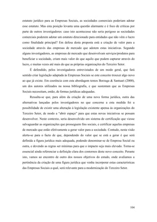 104
estatuto jurídico para as Empresas Sociais, as sociedades comerciais poderiam adotar
esse estatuto. Mas esta posição levanta uma questão alarmante e é foco de críticas por
parte de outros investigadores: caso isto acontecesse não seria perigoso as sociedades
comerciais poderem adotar um estatuto direcionado para entidades que não vêm o lucro
como finalidade principal? Em defesa desta proposta está a criação de valor para a
sociedade através das empresas de mercado que adotem estas iniciativas. Segundo
alguns investigadores, as empresas de mercado que desenvolvam serviços/produtos para
beneficiar a sociedade, criam mais valor do que aquilo que podem capturar através do
lucro, e muitas vezes até mais do que as próprias organizações do Terceiro Setor.
É defendido, pelos investigadores entrevistados de um modo geral, que fará
sentido criar legislação adaptada às Empresas Sociais se este conceito trouxer algo novo
ao que já existe. Em coerência com esta abordagem temos Borzaga & Santuari (2000),
um dos autores utilizados na nossa bibliografia, e que sustentam que as Empresas
Sociais necessitam, então, de formas jurídicas adequadas.
Ressalta-se que, para além da criação de uma nova forma jurídica, outra das
alternativas lançadas pelos investigadores no que concerne a esta medida foi a
possibilidade de existir uma alteração à legislação existente apensa às organizações do
Terceiro Setor, de modo a “abrir espaço” para que estas novas iniciativas se possam
desenvolver. Neste contexto, seria desenvolvido um sistema de certificação que viesse
salvaguardar as organizações que prosseguem fins sociais, e certificar aquelas empresas
de mercado que estão efetivamente a gerar valor para a sociedade. Contudo, nesta visão
alerta-se para o facto de que, dependendo do valor que se está a gerar é que será
definida a figura jurídica mais adequada, podendo denominar-se de Empresa Social ou
outra, e devendo as regras ser mínimas para que o impacto seja mais elevado. Torna-se
essencial ainda referenciar a definição clara dos contornos deste novo conceito. Perante
isto, vamos ao encontro de outro dos nossos objetivos do estudo, onde avaliamos a
pertinência da criação de uma figura jurídica que venha incorporar estas características
das Empresas Sociais a qual, será relevante para a modernização do Terceiro Setor.
 