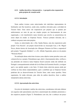105
4.3.3. Análise descritiva e interpretativa – A perspetiva dos responsáveis
pelos projetos de vocação social
4.3.3.1. Introdução
Nesta análise tivemos como entrevistados três indivíduos representantes de
Instituições sem fins lucrativos, sendo estes, membros relevantes para a atividade do
Terceiro Setor. Estes atores são responsáveis por projetos que se pautam por
ambicionarem ser mais do que um simples projeto em funcionamento de uma
organização, e sim transformá-lo numa iniciativa que envolve as características do
nosso objeto de estudo: as Empresas Sociais. Torna-se portanto relevante, dar a
conhecer um pouco mais estes projetos.
Assim, os entrevistados são: a Dra. Sandra Ramos, uma das responsáveis pelo
projeto “Cais Recicla”, um projeto desenvolvido na Associação Cais; o Dr. Miguel
Neves, diretor técnico da Associação dos Albergues Noturnos do Porto e responsável
pelo projeto “Cogumelo Solidário”; e o Dr. Alfredo Figueiredo, porta-voz do projeto
“Welcome Home”.
Na realização destas entrevistas tivemos como objetivo tentar perceber como está
a desenvolver-se o projeto. Pretendíamos aqui, aferir o funcionamento deles, verificar a
sua pretensão em tornar-se numa Empresa Social (conceito ainda não definido em
Portugal e consequentemente retirado da Lei de Bases da Economia Social) e, averiguar
qual a sua opinião quanto a este facto. O intuito desta entrevista passou ainda por
verificar na ótica destes empreendedores, qual o contributo que as Empresas Sociais
poderiam dar ao desenvolvimento do Terceiro Setor, entre outras questões. Neste
seguimento, foi ainda relevante, para além da análise descritiva, fazer a análise
interpretativa destas entrevistas.
4.3.3.2. Apresentação das entrevistas
Em jeito de introdução à análise das entrevistas, consideramos relevante elaborar
um esquema onde apresentamos uma breve caracterização das entidades promotoras e
dos respetivos projetos (Figura 7). Pretendemos com isto, dar a conhecer um pouco
 