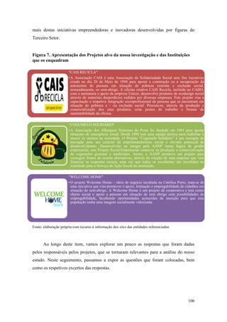 106
mais destas iniciativas empreendedoras e inovadoras desenvolvidas por figuras do
Terceiro Setor.
Figura 7. Apresentação dos Projetos alvo da nossa investigação e das Instituições
que os enquadram
Fonte: elaboração própria com recurso à informação dos sites das entidades referenciadas.
Ao longo deste item, vamos explorar um pouco as respostas que foram dadas
pelos responsáveis pelos projetos, que se tornaram relevantes para a análise do nosso
estudo. Neste seguimento, passamos a expor as questões que foram colocadas, bem
como os respetivos excertos das respostas.
"CAIS RECICLA"
•A Associação CAIS é uma Associação de Solidariedade Social sem fins lucrativos
criada no dia 20 de Maio de 1994 para apoiar a construção ou a recuperação da
autonomia de pessoas em situação de pobreza extrema e exclusão social,
nomeadamente, os sem-abrigo. A oficina criativa CAIS Recicla, incluída no CAHO,
com a assinatura e apoio da empresa Unicer, desenvolve produtos de ecodesign social
através de materiais desperdícios cedidos por diversas empresas. Este projeto visa a
capacitação e respetiva integração socioprofissional de pessoas que se encontram em
situação de pobreza e / ou exclusão social. Procura-se, através da produção e
comercialização dos seus produtos, criar postos de trabalho e formas de
sustentabilidade da oficina.
"COGUMELO SOLIDÁRIO"
•A Associação dos Albergues Noturnos do Porto foi fundada em 1881 para apoiar
situações de emergência social. Desde 1998 tem uma equipa técnica para reabilitar e
inserir os utentes na sociedade. O Projeto “Cogumelo Solidário” é um exemplo de
inovação pelo seu carácter de empreendedorismo social e elevado potencial de
desenvolvimento. Desenvolvido na íntegra pela AANP numa lógica de gestão
empresarial, este Projeto Social/Empresarial centra-se na produção e comercialização
de cogumelos gourmet e medicinais. Assim, a AANP promove um projeto para
conseguir fontes de receita alternativas, através da criação de uma empresa que visa
financiar as respostas sociais, uma vez que todos os excedentes são revertidos na
totalidade para o Serviço de Ação Social da instituição.
"WELCOME HOME"
•O projeto Welcome Home – ideia de negócio incubada na Católica Porto, trata-se de
uma iniciativa que visa promover o apoio, formação e empregabilidade de cidadãos em
situação de sem-abrigo. A Welcome Home é um projeto de cooperativa e tem como
objeto social o apoio a pessoas em situação de sem abrigo com possibilidades de
empregabilidade, facultando oportunidades acrescidas de inserção para que esta
população tenha uma imagem socialmente valorizada.
 