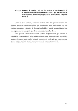 107
4.3.3.2.1. Resposta à questão 1 (O que é o projeto de que falamos?), 2
(Como surgiu e se tem desenvolvido?) e 3 (O que o(a) motivou a
criar o projeto, tendo este perspetivas de se tornar uma Empresa
Social?)
Como se pode verificar, decidimos analisar estas três questões iniciais em
paralelo, tendo em conta as respostas que foram dadas pelos entrevistados. Na sua
maioria optaram por responder de forma a interligá-las e usando uma explicação que
servia para uma única resposta global, tal como se expõe na Tabela 18.
Estas questões foram colocadas com o intuito de perceber em que consistia o
projeto que cada uma destes entrevistados tinha em mãos, analisando o seu surgimento
e desenvolvimento desde que foi colocado em prática. A motivação que esteve na base
da sua criação, foi outro dos aspetos que tivemos em conta nesta entrevista.
 