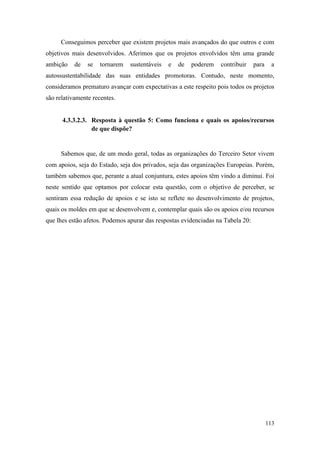 113
Conseguimos perceber que existem projetos mais avançados do que outros e com
objetivos mais desenvolvidos. Aferimos que os projetos envolvidos têm uma grande
ambição de se tornarem sustentáveis e de poderem contribuir para a
autossustentabilidade das suas entidades promotoras. Contudo, neste momento,
consideramos prematuro avançar com expectativas a este respeito pois todos os projetos
são relativamente recentes.
4.3.3.2.3. Resposta à questão 5: Como funciona e quais os apoios/recursos
de que dispõe?
Sabemos que, de um modo geral, todas as organizações do Terceiro Setor vivem
com apoios, seja do Estado, seja dos privados, seja das organizações Europeias. Porém,
também sabemos que, perante a atual conjuntura, estes apoios têm vindo a diminui. Foi
neste sentido que optamos por colocar esta questão, com o objetivo de perceber, se
sentiram essa redução de apoios e se isto se reflete no desenvolvimento de projetos,
quais os moldes em que se desenvolvem e, contemplar quais são os apoios e/ou recursos
que lhes estão afetos. Podemos apurar das respostas evidenciadas na Tabela 20:
 