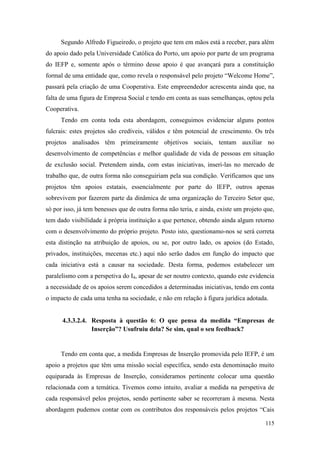 115
Segundo Alfredo Figueiredo, o projeto que tem em mãos está a receber, para além
do apoio dado pela Universidade Católica do Porto, um apoio por parte de um programa
do IEFP e, somente após o término desse apoio é que avançará para a constituição
formal de uma entidade que, como revela o responsável pelo projeto “Welcome Home”,
passará pela criação de uma Cooperativa. Este empreendedor acrescenta ainda que, na
falta de uma figura de Empresa Social e tendo em conta as suas semelhanças, optou pela
Cooperativa.
Tendo em conta toda esta abordagem, conseguimos evidenciar alguns pontos
fulcrais: estes projetos são credíveis, válidos e têm potencial de crescimento. Os três
projetos analisados têm primeiramente objetivos sociais, tentam auxiliar no
desenvolvimento de competências e melhor qualidade de vida de pessoas em situação
de exclusão social. Pretendem ainda, com estas iniciativas, inseri-las no mercado de
trabalho que, de outra forma não conseguiriam pela sua condição. Verificamos que uns
projetos têm apoios estatais, essencialmente por parte do IEFP, outros apenas
sobrevivem por fazerem parte da dinâmica de uma organização do Terceiro Setor que,
só por isso, já tem benesses que de outra forma não teria, e ainda, existe um projeto que,
tem dado visibilidade à própria instituição a que pertence, obtendo ainda algum retorno
com o desenvolvimento do próprio projeto. Posto isto, questionamo-nos se será correta
esta distinção na atribuição de apoios, ou se, por outro lado, os apoios (do Estado,
privados, instituições, mecenas etc.) aqui não serão dados em função do impacto que
cada iniciativa está a causar na sociedade. Desta forma, podemos estabelecer um
paralelismo com a perspetiva do I4, apesar de ser noutro contexto, quando este evidencia
a necessidade de os apoios serem concedidos a determinadas iniciativas, tendo em conta
o impacto de cada uma tenha na sociedade, e não em relação à figura jurídica adotada.
4.3.3.2.4. Resposta à questão 6: O que pensa da medida “Empresas de
Inserção”? Usufruiu dela? Se sim, qual o seu feedback?
Tendo em conta que, a medida Empresas de Inserção promovida pelo IEFP, é um
apoio a projetos que têm uma missão social específica, sendo esta denominação muito
equiparada às Empresas de Inserção, consideramos pertinente colocar uma questão
relacionada com a temática. Tivemos como intuito, avaliar a medida na perspetiva de
cada responsável pelos projetos, sendo pertinente saber se recorreram à mesma. Nesta
abordagem pudemos contar com os contributos dos responsáveis pelos projetos “Cais
 