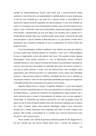 118
questão do Empreendedorismo Social, onde refere que o desenvolvimento destas
iniciativas é uma forma de se ser empreendedor e, também poderá ser uma solução para
se sair da crise. Defende que, seja qual for o conceito criado, à necessidade de se
desenvolver alguma forma de enquadrar este tipo de projetos. A este nível, defende, tal
como o I4 a mudança, seja a nível da legislação existente, seja a nível da criação de nova
figura e, aqui, é irrelevante, tanto para Sandra Ramos quanto para alguns investigadores
entrevistados, a denominação que terá essa figura. Em contraste com a opinião do I1,
Sandra Ramos defende então uma evolução jurídica neste campo. É desenvolvido ainda
nesta perspetiva, o que foi também evidenciado pelo I4 e I5, que apoiam a rotura com o
pensamento que consideram antiquado, de que as organizações do Terceiro Setor não
podiam ter lucro.
Com esta abordagem, podemos estabelecer uma relação com outro dos objetivos
do nosso estudo onde, tentamos perceber se é benéfico o corte com o velho paradigma
de que as organizações sociais não podem obter lucro. Esta questão levanta algumas
interrogações. Neste sentido, pensamos se, com as organizações sociais a obterem
resultados positivos, com o desenvolvimento de iniciativas com produção e prestação de
serviços, estes proveitos não poderão ser utilizados para outros fins menos corretos? E,
será que se pode controlar a forma com são desenvolvidas estas atividades, pelas
organizações, para obterem proveitos? As organizações sociais, tendo como finalidade
promover o bem-comum, podem ter também a finalidade do lucro sem se sobrepor ao
seu primeiro objetivo? Tudo isto são inquietações partilhadas por alguns investigadores,
e abordada também pelos responsáveis dos projetos entrevistados.
Segundo Miguel Neves, o projeto “Cogumelo Solidário” é como uma Empresa
Social se existisse legislação para isso. Para este responsável, ao contrário da perspetiva
de Sandra Ramos, a questão da existência de enquadramentos legais próprios, não é
muito relevante para o avanço e funcionamento do projeto, uma vez que segundo o
entrevistado, as instituições que queiram desenvolver este tipo de projetos como tal,
apesar de não ter uma orientação jurídica clara, não encontram legislação que as impeça
de o fazer. Contudo, apesar desta primeira abordagem, Miguel Neves desenvolve
dizendo que é sempre importante haver legislação pelo facto de poder estagnar estes
projetos. Mas ressalta a necessidade de se acreditar que é possível desenvolver estas
iniciativas e dar o primeiro passo.
Neste sentido, o Dr. Alfredo Figueiredo partilha da opinião do Dr. Miguel Neves,
em que, entende que não haverá relação direta entre o sucesso dos projetos e a
 