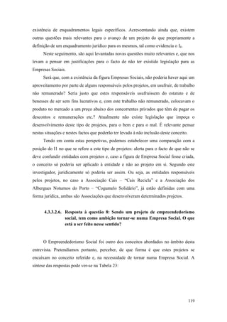 119
existência de enquadramentos legais específicos. Acrescentando ainda que, existem
outras questões mais relevantes para o avanço de um projeto do que propriamente a
definição de um enquadramento jurídico para os mesmos, tal como evidencia o I4.
Neste seguimento, são aqui levantadas novas questões muito relevantes e, que nos
levam a pensar em justificações para o facto de não ter existido legislação para as
Empresas Sociais.
Será que, com a existência da figura Empresas Sociais, não poderia haver aqui um
aproveitamento por parte de alguns responsáveis pelos projetos, em usufruir, de trabalho
não remunerado? Seria justo que estes responsáveis usufruíssem do estatuto e de
benesses de ser sem fins lucrativos e, com este trabalho não remunerado, colocavam o
produto no mercado a um preço abaixo dos concorrentes privados que têm de pagar os
descontos e remunerações etc.? Atualmente não existe legislação que impeça o
desenvolvimento deste tipo de projetos, para o bem e para o mal. É relevante pensar
nestas situações e nestes factos que poderão ter levado à não inclusão deste conceito.
Tendo em conta estas perspetivas, podemos estabelecer uma comparação com a
posição do I1 no que se refere a este tipo de projetos: alerta para o facto de que não se
deve confundir entidades com projetos e, caso a figura de Empresa Social fosse criada,
o conceito só poderia ser aplicado à entidade e não ao projeto em si. Segundo este
investigador, juridicamente só poderia ser assim. Ou seja, as entidades responsáveis
pelos projetos, no caso a Associação Cais – “Cais Recicla” e a Associação dos
Albergues Noturnos do Porto – “Cogumelo Solidário”, já estão definidas com uma
forma jurídica, ambas são Associações que desenvolveram determinados projetos.
4.3.3.2.6. Resposta à questão 8: Sendo um projeto de empreendedorismo
social, tem como ambição tornar-se numa Empresa Social. O que
está a ser feito nesse sentido?
O Empreendedorismo Social foi outro dos conceitos abordados no âmbito desta
entrevista. Pretendíamos portanto, perceber, de que forma é que estes projetos se
encaixam no conceito referido e, na necessidade de tornar numa Empresa Social. A
síntese das respostas pode ver-se na Tabela 23:
 