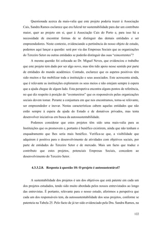 122
Questionada acerca da mais-valia que este projeto poderia trazer à Associação
Cais, Sandra Ramos esclarece que era fulcral ter sustentabilidade para dar um contributo
maior, quer ao projeto em si, quer à Associação Cais do Porto e, para isso há a
necessidade de encontrar formas de se distinguir das demais entidades e ser
empreendedores. Neste contexto, evidenciando a pertinência do nosso objeto de estudo,
podemos aqui lançar a questão: será por via das Empresas Sociais que as organizações
do Terceiro Setor ou outras entidades se poderão distinguir das suas “concorrentes”?
A mesma questão foi colocada ao Dr. Miguel Neves, que evidenciou o trabalho
que este projeto tem dado por ser algo novo, mas têm tido apoio nesse sentido por parte
de entidades do mundo académico. Contudo, esclarece que os aspetos positivos têm
sido muitos e faz mobilizar toda a instituição e seus associados. Este acrescenta ainda,
que é relevante as instituições explorarem os seus meios e não estejam sempre à espera
que a ajuda chegue de algum lado. Esta perspetiva encontra alguns pontos de referência,
no que diz respeito à posição de “aventureiros” que os responsáveis pelas organizações
sociais devem tomar. Perante a conjuntura em que nos encontramos, torna-se relevante,
ser empreendedor e inovar. Nestas características cabem aquelas entidades que não
estão sempre à espera da ajuda do Estado e de donativos privados, mas tenta
desenvolver iniciativas em busca da autossustentabilidade.
Podemos considerar que estes projetos têm sido uma mais-valia para as
Instituições que os promovem e, portanto é benéfico existirem, ainda que não tenham o
enquadramento que lhes seria mais benéfico. Verifica-se que, a visibilidade que
adquirem é positiva para o desenvolvimento de atividades com objetivos sociais, por
parte de entidades do Terceiro Setor e de mercado. Mais um facto que traduz o
contributo que estes projetos, potenciais Empresas Sociais, concedem ao
desenvolvimento do Terceiro Setor.
4.3.3.2.8. Resposta à questão 10: O projeto é autossustentável?
A sustentabilidade dos projetos é um dos objetivos que está patente em cada um
dos projetos estudados, tendo sido muito abordada pelos nossos entrevistados ao longo
das entrevistas. É portanto, relevante para o nosso estudo, aferirmos a perspetiva que
cada um dos responsáveis tem, da autossustentabilidade dos seus projetos, conforme se
patenteia na Tabela 25. Pelo facto de já ter sido evidenciado pela Dra. Sandra Ramos, na
 