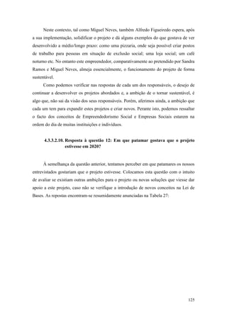 125
Neste contexto, tal como Miguel Neves, também Alfredo Figueiredo espera, após
a sua implementação, solidificar o projeto e dá alguns exemplos do que gostava de ver
desenvolvido a médio/longo prazo: como uma pizzaria, onde seja possível criar postos
de trabalho para pessoas em situação de exclusão social; uma loja social; um café
noturno etc. No entanto este empreendedor, comparativamente ao pretendido por Sandra
Ramos e Miguel Neves, almeja essencialmente, o funcionamento do projeto de forma
sustentável.
Como podemos verificar nas respostas de cada um dos responsáveis, o desejo de
continuar a desenvolver os projetos abordados e, a ambição de o tornar sustentável, é
algo que, não sai da visão dos seus responsáveis. Porém, aferimos ainda, a ambição que
cada um tem para expandir estes projetos e criar novos. Perante isto, podemos ressaltar
o facto dos conceitos de Empreendedorismo Social e Empresas Sociais estarem na
ordem do dia de muitas instituições e indivíduos.
4.3.3.2.10. Resposta à questão 12: Em que patamar gostava que o projeto
estivesse em 2020?
À semelhança da questão anterior, tentamos perceber em que patamares os nossos
entrevistados gostariam que o projeto estivesse. Colocamos esta questão com o intuito
de avaliar se existiam outras ambições para o projeto ou novas soluções que viesse dar
apoio a este projeto, caso não se verifique a introdução de novos conceitos na Lei de
Bases. As repostas encontram-se resumidamente anunciadas na Tabela 27:
 