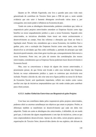 128
Quanto ao Dr. Alfredo Figueiredo, este leva a questão para uma visão mais
generalizada do contributo do Terceiro Setor para o PIB do país e, neste sentido
evidencia que este setor é bastante abrangente envolvendo várias áreas e, por
conseguinte, tem muito poder e influência na Economia do país.
Tendo em conta as abordagens demonstradas, podemos considerar que, todos os
responsáveis pelos projetos entrevistados entendem as Empresas Sociais como algo
benéfico ao nosso enquadramento jurídico e, para a nossa Economia. Segundo estes
entrevistados, as iniciativas abordadas iriam trazer um maior esclarecimento e
desenvolvimento ao campo, fruto das reformas e alterações que iriam ser feitas à
legislação atual. Perante isto, entendemos que a nossa Economia, iria também ficar a
ganhar, pois, com a aceitação das Empresas Sociais como uma figura, estas iriam
desenvolver as atividades que lhes estão confinadas e, partindo do principio que tudo
decorreria positivamente, estas iriam gerar receitas que, consequentemente faria mexer a
nossa Economia. Posto isto, em jeito de resumo das considerações dos nossos
entrevistados, consideramos que as Empresas Socias poderiam trazer desenvolvimento à
Economia Social.
Mas, caso se concretizasse o desejo de alguns dos nossos entrevistados, é
proeminente pensar, de que forma será levada a cabo essa inclusão das Empresas
Sociais no nosso ordenamento jurídico e, quais os contornos que envolveria essa
inclusão. Perante a decisão de, não criar uma nova figura jurídica na nossa lei de bases
da Economia Social, será igualmente importante, refletir nos modos como vamos
auxiliar este tipo de iniciativas empreendedoras que vão sendo criadas para contribuir
para o bem-comum.
4.3.3.3. Análise Global das Entrevistas aos Responsáveis pelos Projetos
Com base nos contributos dados pelos responsáveis pelos projetos entrevistados,
podemos aferir as enormes semelhanças nos objetivos que unem os projetos. Porém, as
diferenças também se manifestam no desenvolvimento que cada um deles tem
adquirido. Tendo em conta as abordagens dos entrevistados, é defendido, de um modo
geral que, é relevante dar algum enquadramento a este tipo de iniciativas, como as que
estes empreendedores desenvolveram. Apesar de, dois deles, serem projetos apensos a
organizações do Terceiro Setor, desenvolvidos dentro da sua orgânica, não deixam de
 