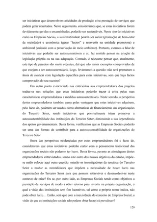 129
ser iniciativas que desenvolvem atividades de produção e/ou prestação de serviços que
podem gerar resultados. Neste seguimento, consideramos que, se estas iniciativas forem
devidamente geridas e encaminhadas, poderão ser sustentáveis. Neste tipo de iniciativas
como as Empresas Socias, a sustentabilidade poderá ser social (promoção do bem-estar
da sociedade) e económica (gerar “lucros” e reinvestir na entidade promotora) e
ambiental (cuidado com a preservação do meio ambiente). Portanto, estamos a falar de
iniciativas que poderão ser autossustentáveis e aí, faz sentido pensar na criação de
legislação própria ou na sua adaptação. Contudo, é relevante pensar que, atualmente,
este tipo de projetos são muito recentes, daí que não temos exemplos comprovados de
que estejam a ser autossustentáveis. Logo, levantamos a questão: não será prematuro a
ânsia de avançar com legislação específica para estas iniciativas, sem que haja factos
comprovados do seu sucesso?
Um outro ponto evidenciado nas entrevistas aos empreendedores dos projetos
traduz-se nas soluções que estas iniciativas poderão trazer à crise pelas suas
características empreendedoras e medidas autossustentáveis. Neste sentido, a perspetiva
destes empreendedores também passa pelas vantagens que estas iniciativas adquirem,
pelo facto de, poderem ser usadas como alternativas de financiamento das organizações
do Terceiro Setor, sendo iniciativas que possivelmente iriam promover a
autossustentabilidade das instituições do Terceiro Setor, diminuindo a sua dependência
dos apoios governamentais. Desta forma, verificamos que as Empresas Sociais poderão
ser uma das formas de contribuir para a autossustentabilidade de organizações do
Terceiro Setor.
Outra das perspetivas evidenciadas por estes empreendedores foi o facto de,
considerarem que estas iniciativas poderão cortar com o pensamento tradicional das
organizações sociais não poderem ter lucro. Desta forma, perante as abordagens destes
empreendedores entrevistados, sendo este outro dos nossos objetivos do estudo, impõe-
se então colocar aqui outra questão: estarão os investigadores da temática do Terceiro
Setor a mudar as mentalidades que impõem a necessidade de haver lucro nas
organizações do Terceiro Setor para que possam sobreviver e desenvolver-se neste
contexto de crise? Ou se, por outro lado, as Empresas Sociais tendo como objetivos a
prestação de serviços de modo a obter retorno para investir na própria organização, o
qual a visão das instituições sem fins lucrativos, tal como o próprio nome indica, não
pode obter lucro… Então, será que com a inexistência do conceito de Empresa Social, a
visão de que as instituições sociais não podem obter lucro irá prevalecer?
 