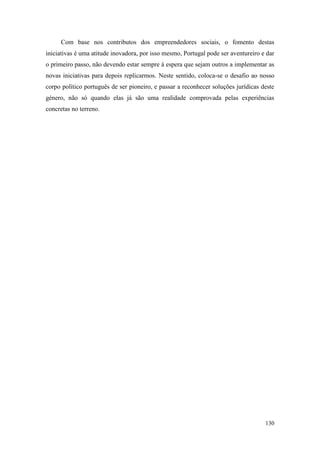 130
Com base nos contributos dos empreendedores sociais, o fomento destas
iniciativas é uma atitude inovadora, por isso mesmo, Portugal pode ser aventureiro e dar
o primeiro passo, não devendo estar sempre à espera que sejam outros a implementar as
novas iniciativas para depois replicarmos. Neste sentido, coloca-se o desafio ao nosso
corpo político português de ser pioneiro, e passar a reconhecer soluções jurídicas deste
género, não só quando elas já são uma realidade comprovada pelas experiências
concretas no terreno.
 