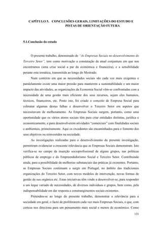 131
CAPÍTULO 5. CONCLUSÕES GERAIS, LIMITAÇÕES DO ESTUDO E
PISTAS DE ORIENTAÇÃO FUTURA
5.1.Conclusão do estudo
O presente trabalho, denominado de “As Empresas Sociais no desenvolvimento do
Terceiro Setor”, tem como motivação a constatação da atual conjuntura em que nos
encontramos (uma crise social a par da económica e financeira), e a sensibilidade
perante esta temática, transmitida ao longo do Mestrado.
Num contexto em que as necessidades sociais são cada vez mais exigentes e
paralelamente existe uma maior pressão para manterem a sustentabilidade e um maior
impacto das atividades, as organizações da Economia Social vêm-se confrontadas com a
necessidade de uma gestão mais eficiente dos seus recursos, sejam eles humanos,
técnicos, financeiros, etc. Posto isto, foi criado o conceito de Empresa Social para
colmatar algumas destas falhas e desenvolver o Terceiro Setor em aspetos que
necessitavam de melhoramento. As Empresas Sociais surgem, portanto, como uma
oportunidade que os vários atores sociais têm para criar entidades distintas, jurídica e
economicamente, e para desenvolverem atividades “comerciais” com finalidades sociais
e ambientais, primeiramente. Aqui os excedentes são encaminhados para o fomento dos
seus objetivos ou reinvestidos na sociedade.
As investigações realizadas para o desenvolvimento da presente investigação,
permitiram evidenciar a crescente relevância que as Empresas Sociais demonstram. Isto
verifica-se no campo da inserção socioprofissional de alguns grupos, nas políticas
públicas de emprego e do Empreendedorismo Social e Terceiro Setor. Contribuindo
ainda, para a possibilidade de melhorias substanciais das práticas já existentes. Portanto,
as Empresas Sociais continuam a surgir em Portugal, no âmbito das tradicionais
organizações do Terceiro Setor, com novos modelos de intervenção, novas formas de
gestão da sua orgânica etc. Estas iniciativas têm vindo a desenvolver-se, para responder
a um leque variado de necessidades, de diversos indivíduos e grupos, bem como, pela
indispensabilidade em dar resposta a constrangimentos sociais existentes.
Pretendeu-se ao longo do presente trabalho, demonstrar a relevância para a
sociedade em geral, o facto de proliferarem cada vez mais Empresas Sociais, o que, com
certeza nos direciona para um pensamento mais social e menos de económico. Como
 