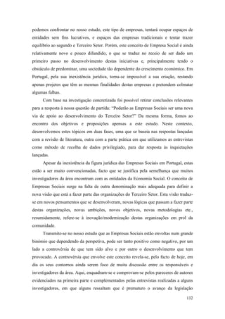 132
podemos confrontar no nosso estudo, este tipo de empresas, tentará ocupar espaços de
entidades sem fins lucrativos, e espaços das empresas tradicionais e tentar trazer
equilíbrio ao segundo e Terceiro Setor. Porém, este conceito de Empresa Social é ainda
relativamente novo e pouco difundido, o que se traduz no receio de ser dado um
primeiro passo no desenvolvimento destas iniciativas e, principalmente tendo o
obstáculo de predominar, uma sociedade tão dependente do crescimento económico. Em
Portugal, pela sua inexistência jurídica, torna-se impossível a sua criação, restando
apenas projetos que têm as mesmas finalidades destas empresas e pretendem colmatar
algumas falhas.
Com base na investigação concretizada foi possível retirar conclusões relevantes
para a resposta à nossa questão de partida: “Poderão as Empresas Sociais ser uma nova
via de apoio ao desenvolvimento do Terceiro Setor?” Da mesma forma, fomos ao
encontro dos objetivos e proposições apensas a este estudo. Neste contexto,
desenvolvemos estes tópicos em duas fases, uma que se baseia nas respostas lançadas
com a revisão de literatura, outra com a parte prática em que utilizamos as entrevistas
como método de recolha de dados privilegiado, para dar resposta às inquietações
lançadas.
Apesar da inexistência da figura jurídica das Empresas Sociais em Portugal, estas
estão a ser muito convencionadas, facto que se justifica pela semelhança que muitos
investigadores da área encontram com as entidades da Economia Social. O conceito de
Empresas Sociais surge na falta de outra denominação mais adequada para definir a
nova visão que está a fazer parte das organizações do Terceiro Setor. Esta visão traduz-
se em novos pensamentos que se desenvolveram, novas lógicas que passam a fazer parte
destas organizações, novas ambições, novos objetivos, novas metodologias etc.,
resumidamente, refere-se à inovação/modernização destas organizações em prol da
comunidade.
Transmite-se no nosso estudo que as Empresas Sociais estão envoltas num grande
binómio que dependendo da perspetiva, pode ser tanto positivo como negativo, por um
lado a controvérsia de que tem sido alvo e por outro o desenvolvimento que tem
provocado. A controvérsia que envolve este conceito revela-se, pelo facto de hoje, em
dia os seus contornos ainda serem foco de muita discussão entre os responsáveis e
investigadores da área. Aqui, enquadram-se e comprovam-se pelos pareceres de autores
evidenciados na primeira parte e complementados pelas entrevistas realizadas a alguns
investigadores, em que alguns ressaltam que é prematuro o avanço da legislação
 