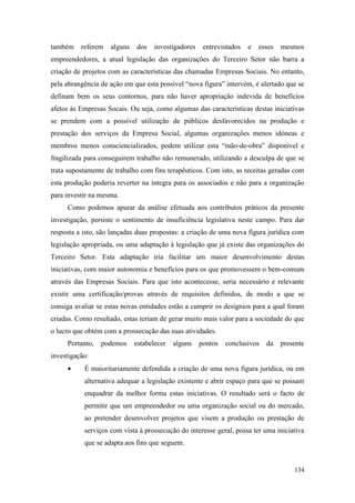 134
também referem alguns dos investigadores entrevistados e esses mesmos
empreendedores, a atual legislação das organizações do Terceiro Setor não barra a
criação de projetos com as características das chamadas Empresas Sociais. No entanto,
pela abrangência de ação em que esta possível “nova figura” intervém, é alertado que se
definam bem os seus contornos, para não haver apropriação indevida de benefícios
afetos às Empresas Socais. Ou seja, como algumas das características destas iniciativas
se prendem com a possível utilização de públicos desfavorecidos na produção e
prestação dos serviços da Empresa Social, algumas organizações menos idóneas e
membros menos consciencializados, podem utilizar esta “mão-de-obra” disponível e
fragilizada para conseguirem trabalho não remunerado, utilizando a desculpa de que se
trata supostamente de trabalho com fins terapêuticos. Com isto, as receitas geradas com
esta produção poderia reverter na íntegra para os associados e não para a organização
para investir na mesma.
Como podemos apurar da análise efetuada aos contributos práticos da presente
investigação, persiste o sentimento de insuficiência legislativa neste campo. Para dar
resposta a isto, são lançadas duas propostas: a criação de uma nova figura jurídica com
legislação apropriada, ou uma adaptação à legislação que já existe das organizações do
Terceiro Setor. Esta adaptação iria facilitar um maior desenvolvimento destas
iniciativas, com maior autonomia e benefícios para os que promovessem o bem-comum
através das Empresas Sociais. Para que isto acontecesse, seria necessário e relevante
existir uma certificação/provas através de requisitos definidos, de modo a que se
consiga avaliar se estas novas entidades estão a cumprir os desígnios para a qual foram
criadas. Como resultado, estas teriam de gerar muito mais valor para a sociedade do que
o lucro que obtém com a prossecução das suas atividades.
Portanto, podemos estabelecer alguns pontos conclusivos da presente
investigação:
 É maioritariamente defendida a criação de uma nova figura jurídica, ou em
alternativa adequar a legislação existente e abrir espaço para que se possam
enquadrar da melhor forma estas iniciativas. O resultado será o facto de
permitir que um empreendedor ou uma organização social ou do mercado,
ao pretender desenvolver projetos que visem a produção ou prestação de
serviços com vista à prossecução do interesse geral, possa ter uma iniciativa
que se adapta aos fins que seguem.
 
